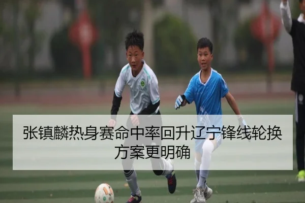 张镇麟热身赛命中率回升辽宁锋线轮换方案更明确