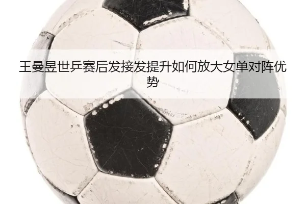 王曼昱世乒赛后发接发提升如何放大女单对阵优势